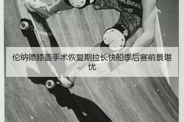 伦纳德膝盖手术恢复期拉长快船季后赛前景堪忧