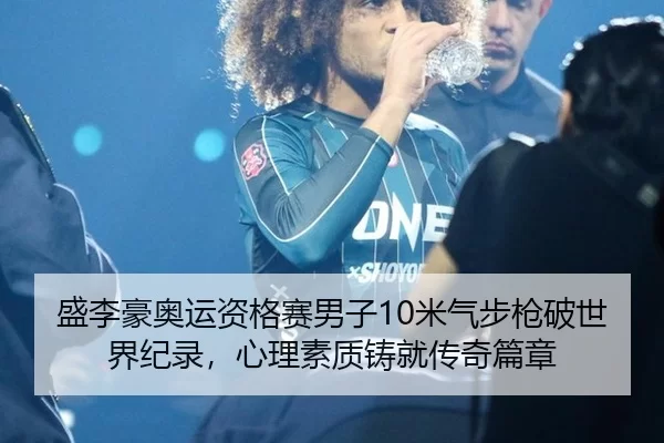 盛李豪奥运资格赛男子10米气步枪破世界纪录，心理素质铸就传奇篇章