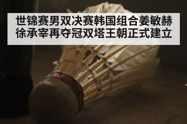 世锦赛男双决赛韩国组合姜敏赫徐承宰再夺冠双塔王朝正式建立