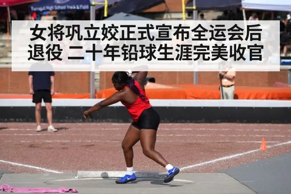 女将巩立姣正式宣布全运会后退役 二十年铅球生涯完美收官