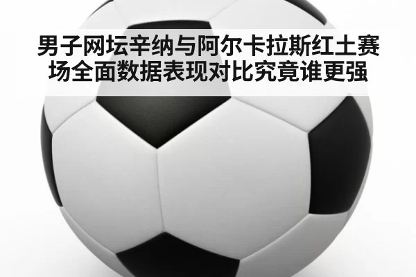 男子网坛辛纳与阿尔卡拉斯红土赛场全面数据表现对比究竟谁更强